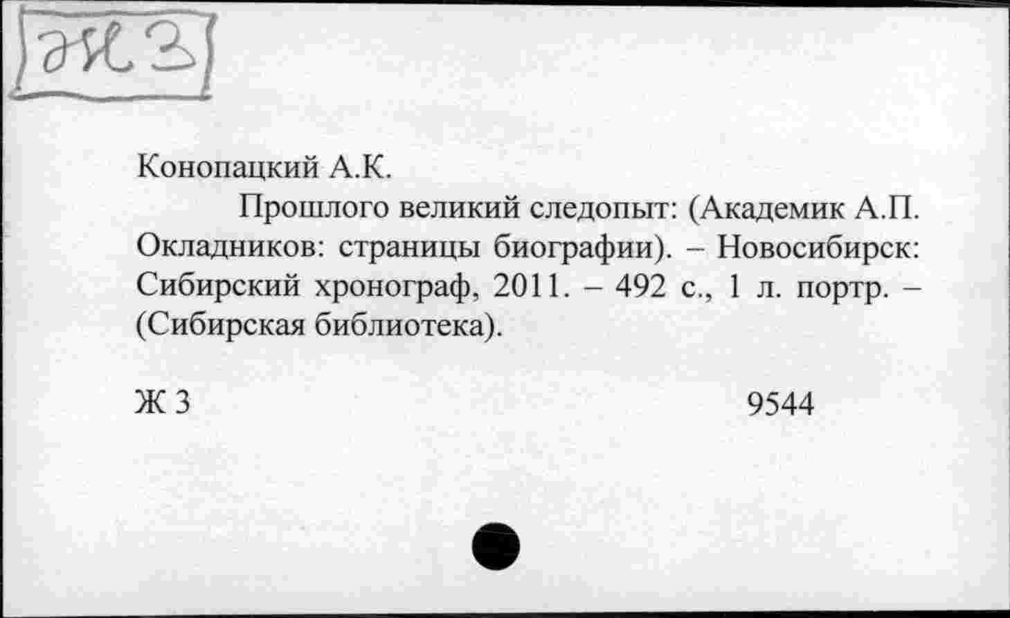 ﻿Конопацкий А.К.
Прошлого великий следопыт: (Академик А.П. Окладников: страницы биографии). - Новосибирск: Сибирский хронограф, 2011. - 492 с., 1 л. портр. -(Сибирская библиотека).
ЖЗ
9544